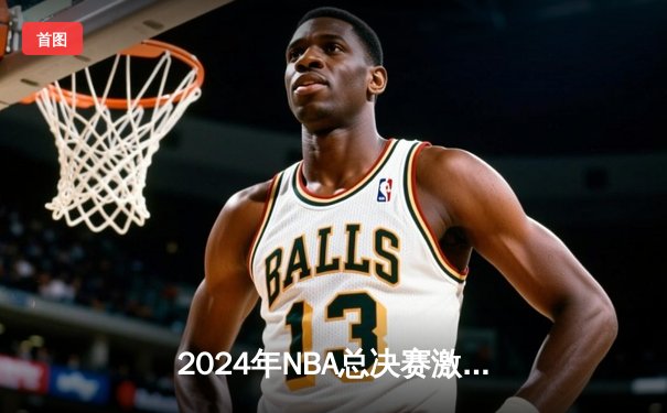 2024年NBA总决赛激战落幕：波士顿凯尔特人4-1击败达拉斯独行侠，第18座总冠军奖杯收入囊中