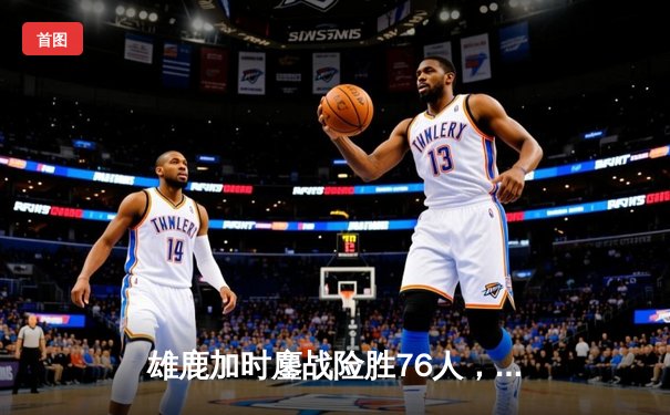 雄鹿加时鏖战险胜76人，字母哥32+11+7主宰关键时刻