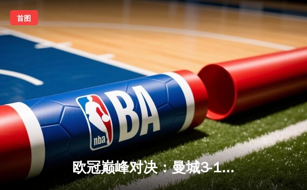 欧冠巅峰对决：曼城3-1逆转皇家马德里，哈兰德双响奠定胜局