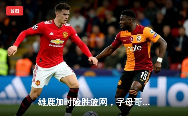 雄鹿加时险胜篮网，字母哥44分主宰天王山之战