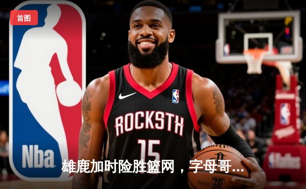 雄鹿加时险胜篮网，字母哥44分主宰关键时刻