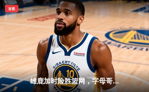 雄鹿加时险胜篮网，字母哥44分率队捍卫主场