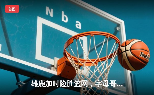 雄鹿加时险胜篮网，字母哥44分率队捍卫主场