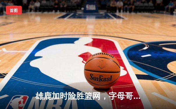 雄鹿加时险胜篮网，字母哥44分率队捍卫主场