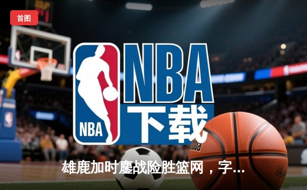 雄鹿加时鏖战险胜篮网，字母哥44分主宰关键时刻