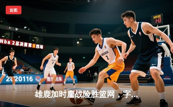 雄鹿加时鏖战险胜篮网，字母哥44分主宰关键时刻