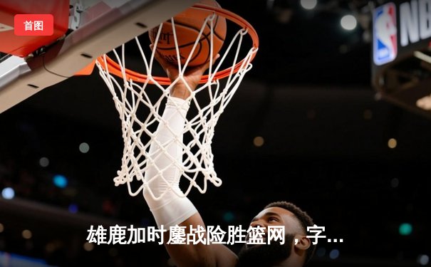 雄鹿加时鏖战险胜篮网，字母哥44分主宰关键时刻