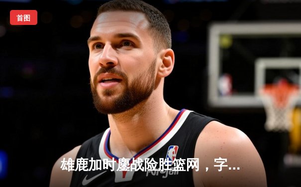 雄鹿加时鏖战险胜篮网，字母哥44分主宰关键时刻